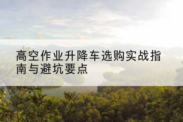 巴青升降车怎么选-高空作业升降车选购实战指南与避坑要点