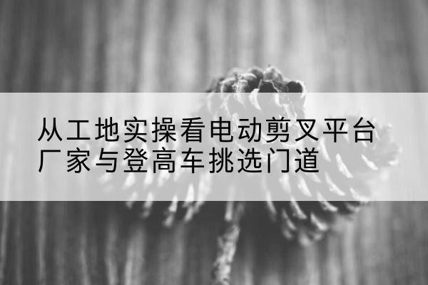 巴青电动剪叉升降平台厂家-从工地实操看电动剪叉平台厂家与登高车挑选门道