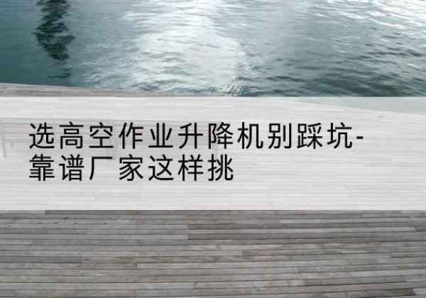 巴青剪叉式升降机厂家-选高空作业升降机别踩坑-靠谱厂家这样挑
