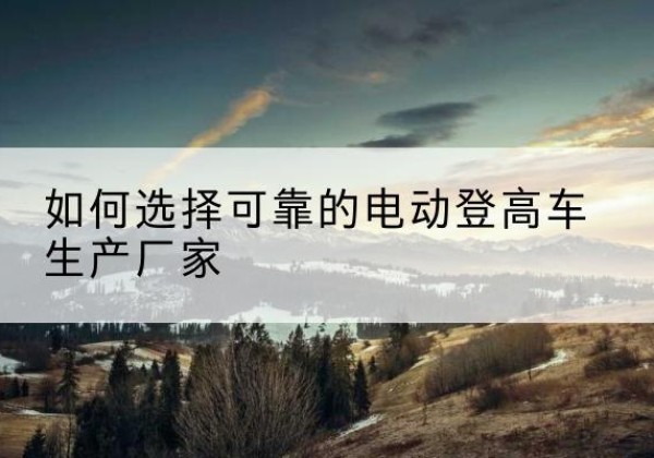 巴青电动登高车厂家-如何选择可靠的电动登高车生产厂家