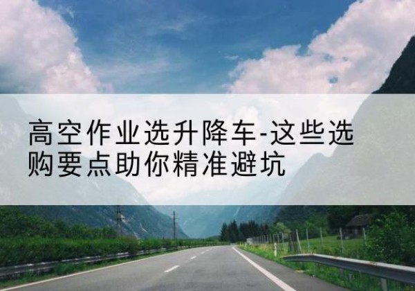巴青升降车厂家-高空作业选升降车-这些选购要点助你*避坑