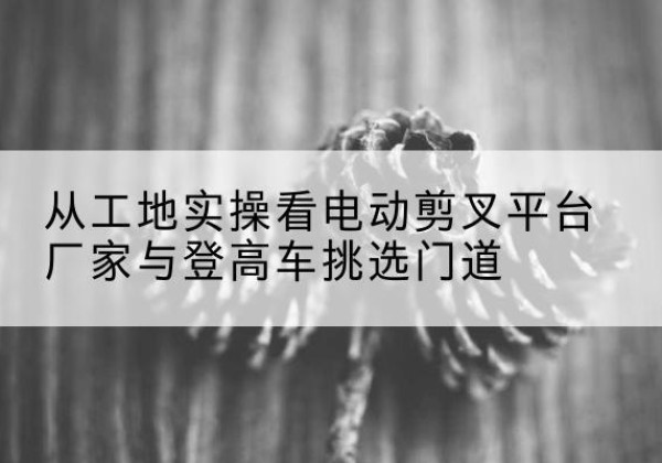 巴青电动剪叉升降平台厂家-从工地实操看电动剪叉平台厂家与登高车挑选门道